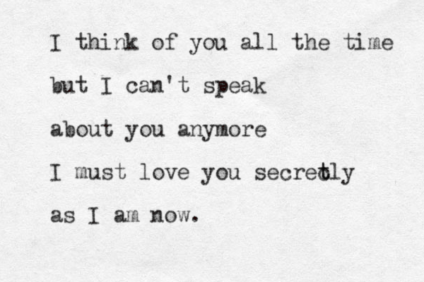 I think of you all the time but I can't speak about you anymore I must love you secrec t tly as I am now.