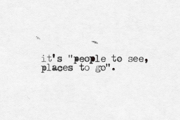 it's "people to see, places to go". 