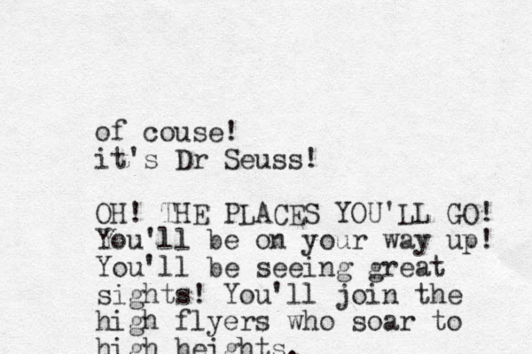 of couse! it's Dr Seuss! OH! THE PLACES YOU'LL GO! You'll be on your way up! You'll be seeing great sights! You'll join the high flyers who soar to high heights. 