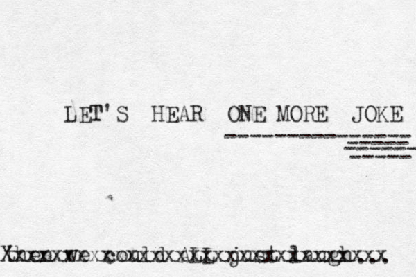 LET T'S HEAR ONE MORE JOKE --------------- ----- ----- ------ then we could ALL just laugh ... Xxxxxxxxxxxxxxxxxxxxxxxxxxxxxxx 