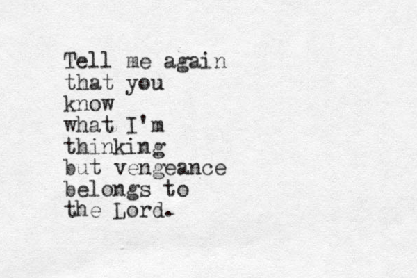 Tell me again that you know what I'm thinking but vengeance belongs to the Lord.