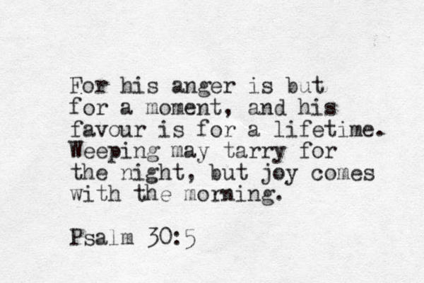 For his anger is but for a moment, and his favour is for a lifetime. Weeping may tarry for the night, but joy comes with the morning. Psalm 30:5 