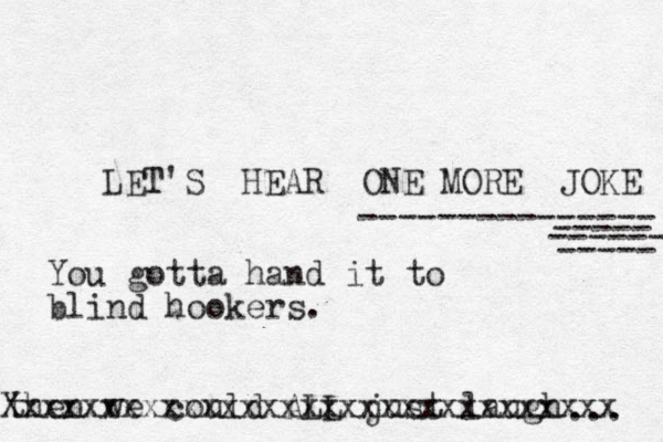 LET T'S HEAR ONE MORE JOKE --------------- ----- ----- ------ then we could ALL just laugh ... Xxxxxxxxxxxxxxxxxxxxxxxxxxxxxxx You gotta hand it to blind hookers.