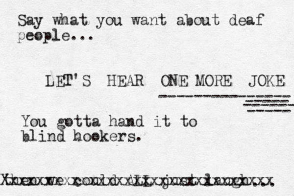 LET T'S HEAR ONE MORE JOKE --------------- ----- ----- ------ then we could ALL just laugh ... Xxxxxxxxxxxxxxxxxxxxxxxxxxxxxxx You gotta hand it to blind hookers. Say what you want about deaf people...