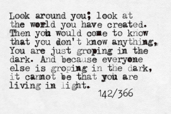 Look around you; look at the world you have created. Then yoh u u would come to know that you don't know anything, You are just groping in the dark. And because everyone else is groping in the dark, it cannot be that yoh u are living in light. 142/366 