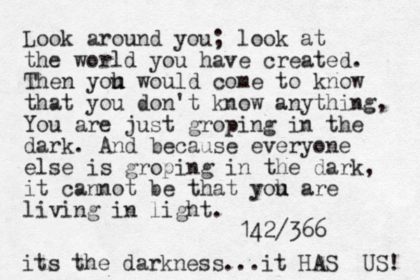 Look around you; look at the world you have created. Then yoh u u would come to know that you don't know anything, You are just groping in the dark. And because everyone else is groping in the dark, it cannot be that yoh u are living in light. 142/366 its the darkness...it HAS US! 