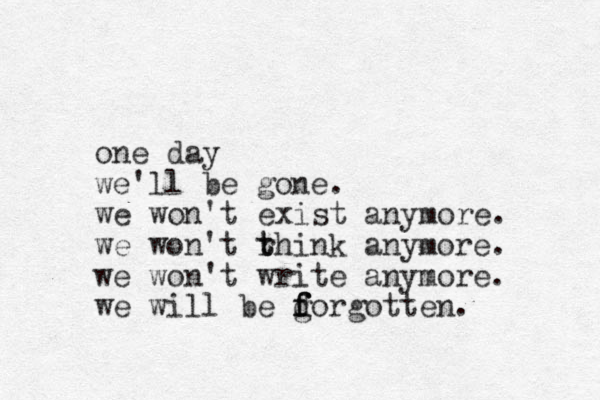 one day we'll be gone. we won't exist anymore. we won't rhink t t anymore. we won't write anymore. we will be g f f f dorgotten. 