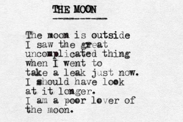 THE MOON THE MOON THE MOON ---------- The moon is outside outside I saw the great uncomplicated thing when I went to take a leak just now. I should have look at it longer. I am a poor lover of the moon. 