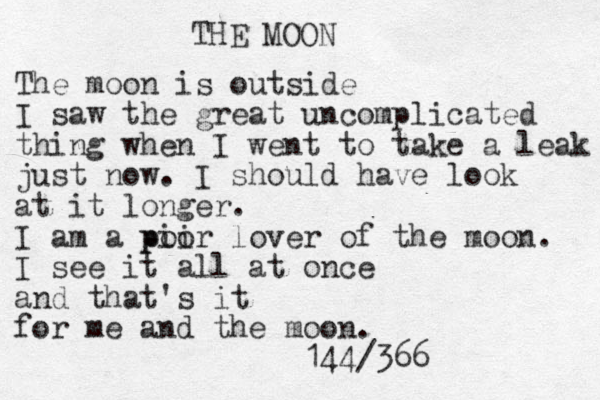 THE MOON The moon is outside I saw the great uncomplicated thing when I went to take a leak just now. I should have look at it longer. I am a pii poor lover of the moon. I see it all at once and that's it for me and the moon. 144/366