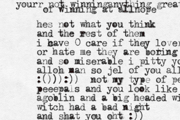 hes not what you think and the rest of them i ca h ve 0 care if they lover or hate me they are bot ring amd moser and so miserable i pitty you all alloh man so jel of you all :())):)) not my type of peeps peeepals and you look like a agoblin and a big headed witch witch had a bad night and shat you oht :)) yourr not winninganything great of winning at allnope 
