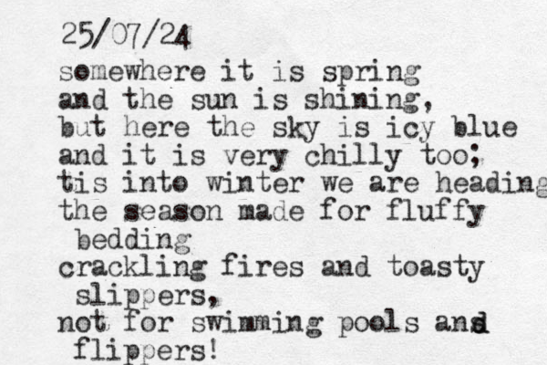 somewhere it is spring and the sun is shining, but here the sky is icy blue and it is very chilly too; tis into winter we are heading the season made for fluffy bedding crackling fires and toasty slippers, not for swimming pools ans flippers! d d 25/07/24 