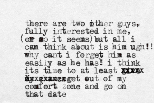 there are two i other guys, fully interested in me, or so it seems) ( but all i can think about is him ugh!! why cant i forgey t t him as easily as he has! i think its time to at least give my chance e c Xxxxxxxxxget out of my comfort zone and go on that date xxxx xxxxx 