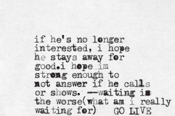 if he's no longer interested, i hope he stays away for good. i hope im strong enough to not answer if he calls or shows. --waiting is the worse(what am i really waiting for) GO LIVE 