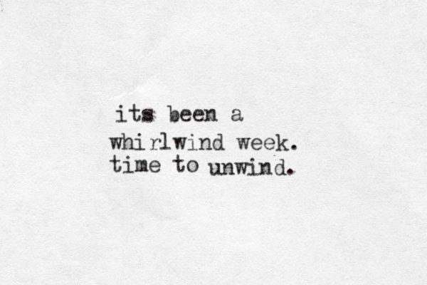 whirlwind week time to its been a . unwind.