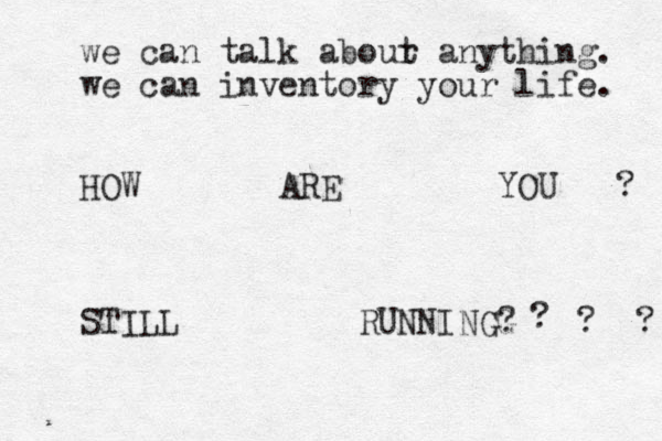 we can talk abour t anything. we can inventory your life. HOW ARE YOU ? STILL RUNNINGG ? ? ? ?