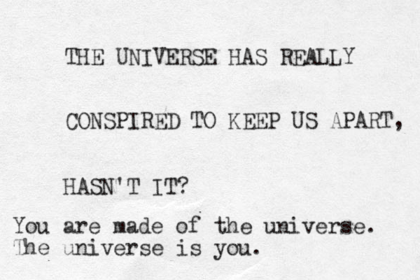 THE UNIVERSE HAS REALLY CONSPIRED TO KEEP US APART, HASN'T IT? You are made of the universe. The universe is you.