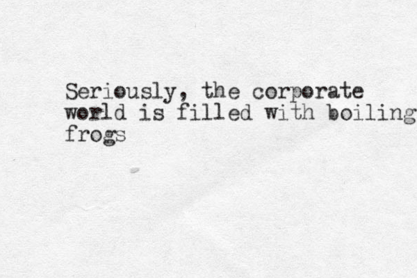 Seriously, the corporate world is filled with boiling frogs