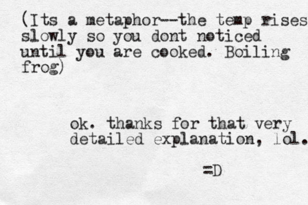 (Its a metaphor--the temp rises slowly so you dont noticed until you are cooked. Boiling frog) ok. thanks for that very detailed explanation, lol. =D 