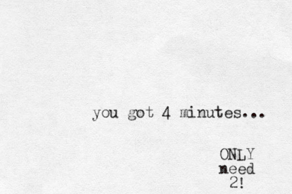 you got 4 minutes... ONLY need 2!