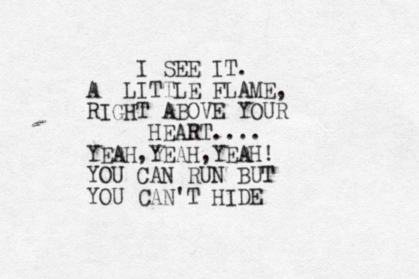 I SEE IT. A LITTLE FLAME, RIGHT ABOVE YOUR HEART .... YEAH,YEAH,YEAH! YOU CAN RUN BUT YOU CAN'T HIDE
