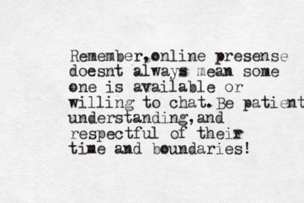 Remember,online presense doesnt always mean some one is available or willing to chat.Be patient understanding,and respectful of their time and boundaries!