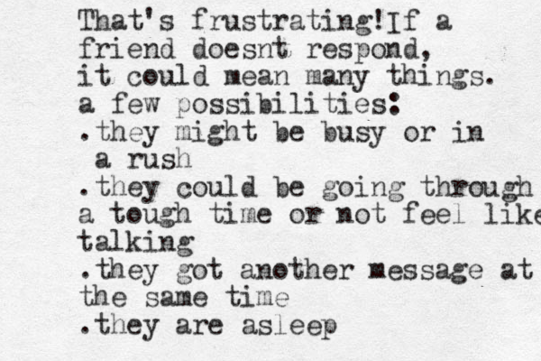 That's frustrating!If a friend doesnt respond, it could mean many things. a few possibilities: . they might be busy or in a rush .they could be going through a tough time or not feel like talking .they got another message at the same time .they are asleep 