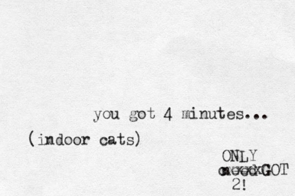 you got 4 minutes... ONLY need 2! cxxxx G G GOT (indoor cats) 
