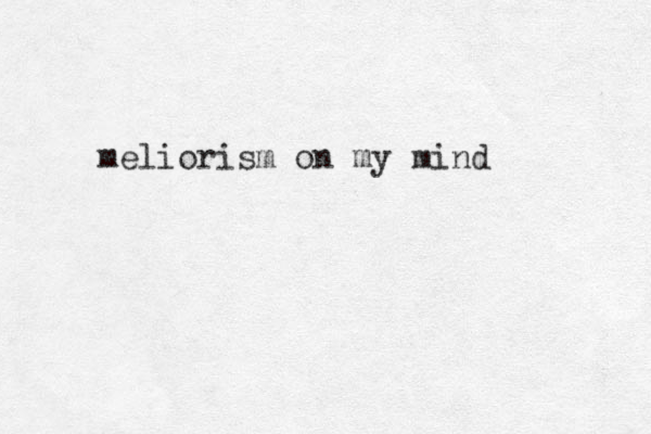 meliorism on my mind 