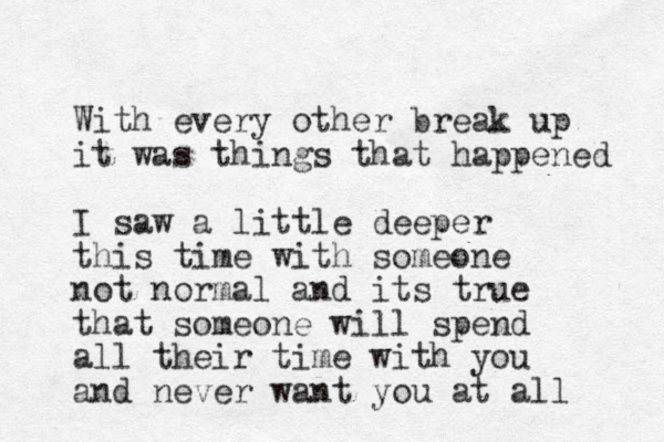 With every other break up it was things that happened I saw a little deeper this time with someone not normal and its true that someone will spend all their time with you and never want you at all 