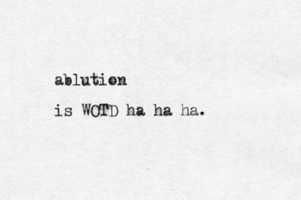 ablution is WOTD ha ha ha. 