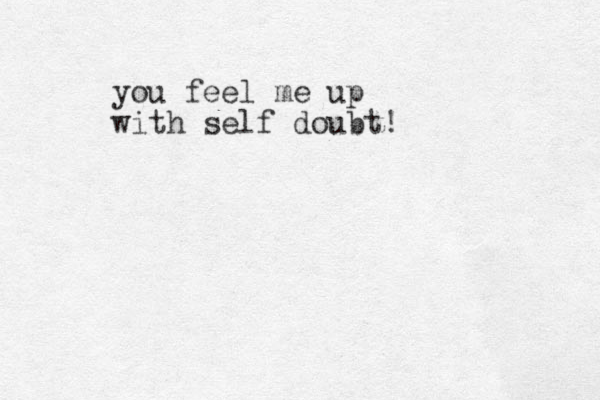 you feel me up with self doubt!