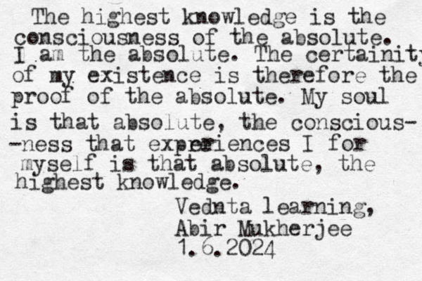 The highest knowledge is the consciousness of the absolute. I am the absolute. The certainity of my existence is therefore the proof of the absolute. My soul is that absolute, the conscious- -ness that expre eriences I for myself is that absolute, the highest knowledge. Vednta learning, Abir Mukherjee 1.6.2024 