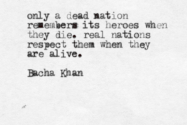 only a dead nation remembers its heroes when they die. real nations respect them when they are alive. Bacha Khan