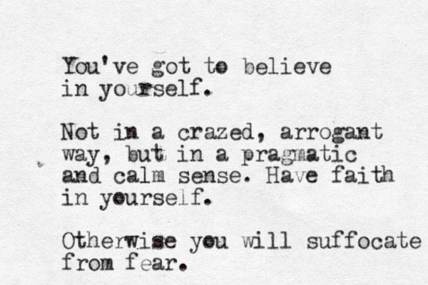 You've got to believe in yourself. Not in a crazed, arrogant way, but in a pragmatic and calm l sense. Have faith in yourse lf. Otherwise you will suffocate from fear. 