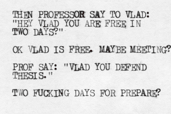 THEN PROFESSOR SAY TO VLAD: "HEY VLAD YOU ARE FREE IN TWO DAYS?" OK VLAD IS FREE. MAYBE MEETING? PROF SAY: "VLAD YOU DEFEND THESIS." TWO FUCKING DAYS FOR PREPARE? 