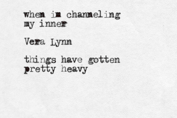 when im channeling my inner Vera Lynn things have gotten pretty heavy