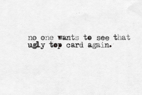 no one wants to see that ugly top card again.