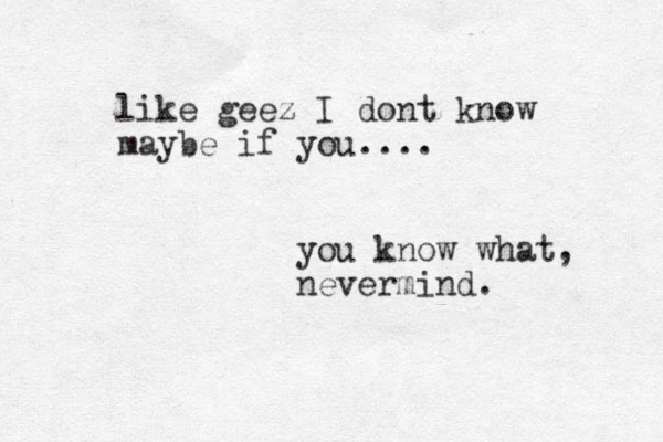 like geez I dont know maybe if you.... you know what, nevermind.