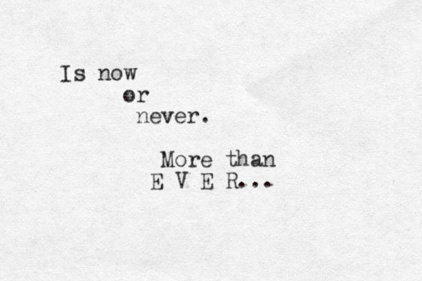 Is now or never. More than E V E R ... 
