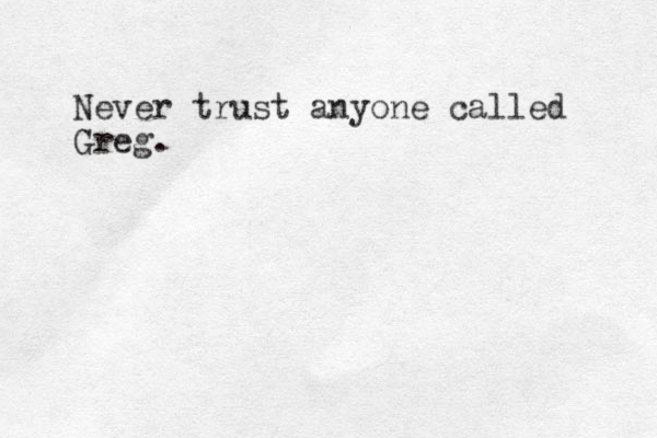 Never trust anyone called Greg.