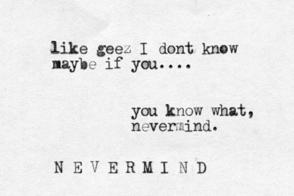 like geez I dont know maybe if you.... you know what, nevermind. N E V E R M I N D