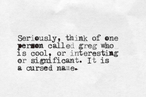 Seriously, think of one person called greg who is cool, or interesting or significant. It is a cursed name.