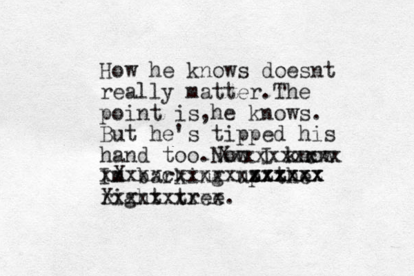 How he knows doesnt really matter.The point is he knows , . But he's tipped his hand too.Now I know Im barking up the right tree. Xxxxxxxxxx Xxxxxxxxxx x c X xxxxxcxxxxxxxxxxxx xxxxxx zzzzzz