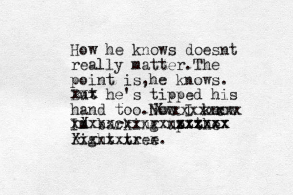 How he knows doesnt really matter.The point is he knows , . But he's tipped his hand too.Now I know Im barking up the right tree. Xxxxxxxxxx Xxxxxxxxxx x c X xxxxxcxxxxxxxxxxxx xxxxxx zzzzzz xxx
