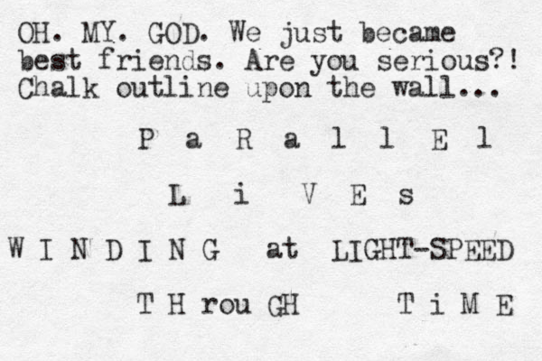 P a R a l l E l L i V E s W I N D I N G at LIGHT-SPEED T H rou GH T i M E OH. MY. GOD. We just became best friends. Are you serious?! Chalk outline upon the wall... 