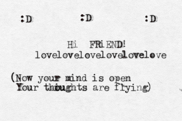 Hi FRiEND! (Now your mind is open Your thiu o oughts are flying) :D :D :D lovelovelovelovelovelove 