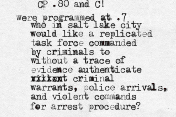 who in salt lake city would like a replicated task force commanded by criminals to without a trace of evidence authenticate villent xxxxxx criminal warrants, police arrivals, and violent commands CP .80 and C! were programmed at .7 for arrest procedure?