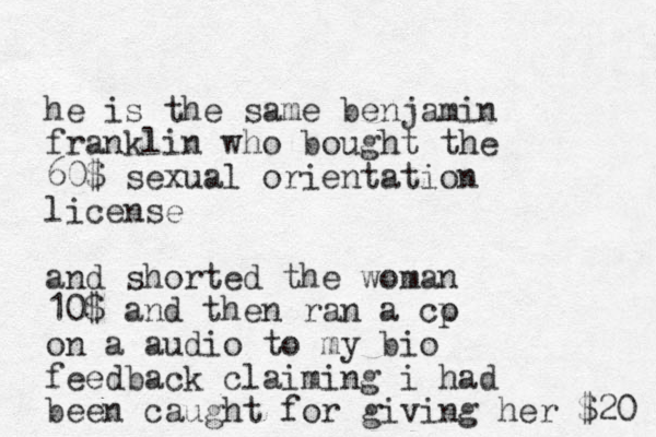 he is the same benjamin franklin who bought the 60$ sexual orientation license and shorted the woman 10$ and then ran a co p on a audio to my bio feedback claiming i had been caught for giving her $20 