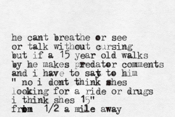 he cant breathe or see or talk without cursing but if a 15 year old walks by he makes predator comments and i have to sat y to him " no i dont think shes looking for a ride or drugs i think shes 15 " frim i o om 1/2 a mile away