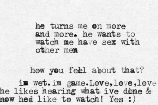 he turns me on more and more. he wants to watch me have sec x with other men how you fel el about that? im wet.im game.Love,love,love he like s hearing what ive di one & now hed like to watch! Yes :) 